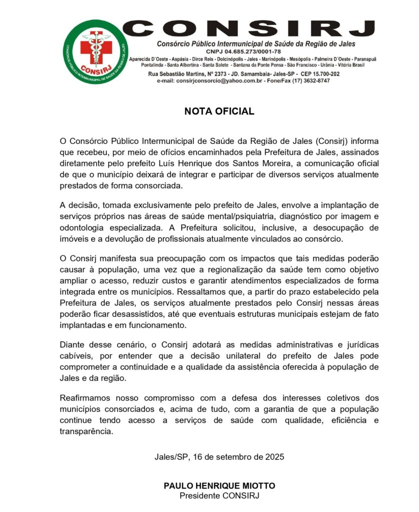 NOTA OFICIALO Consórcio Público Intermunicipal de Saúde da Região de Jales (Consirj) informa que recebeu, por meio de ofícios encaminhados pela Prefeitura de Jales, assinados diretamente pelo prefeito Luis Henrique dos Santos Moreira, a comunicação oficial de que o município deixará de integrar e participar de diversos serviços atualmente prestados de forma consorciada.A decisão, tomada exclusivamente pelo prefeito de Jales, envolve a implantação de serviços próprios nas áreas de saúde mental/psiquiatria, diagnóstico por imagem e odontologia especializada. A Prefeitura solicitou, inclusive, a desocupação de imóveis e a devolução de profissionais atualmente vinculados ao consórcio.O Consirj manifesta sua preocupação com os impactos que tais medidas poderão causar à população, uma vez que a regionalização da saúde tem como objetivo ampliar o acesso, reduzir custos e garantir atendimentos especializados de forma integrada entre os municípios. Ressaltamos que, a partir do prazo estabelecido pela Prefeitura de Jales, os serviços atualmente prestados pelo Consirj nessas áreas poderão ficar desassistidos, até que eventuais estruturas municipais estejam de fato implantadas e em funcionamento.Diante desse cenário, o Consirj adotará as medidas administrativas e jurídicas cabíveis, por entender que a decisão unilateral do prefeito de Jales pode comprometer a continuidade e a qualidade da assistência oferecida à população de Jales e da região.Reafirmamos nosso compromisso com a defesa dos interesses coletivos dos municípios consorciados e, acima de tudo, com a garantia de que a população continue tendo acesso a serviços de saúde com qualidade, eficiência e transparência. 